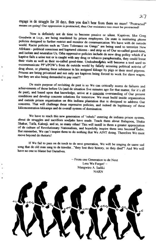27 cngage in de sirugle for 30 day. then you do’t hear fom them o mre! “Protrcted” means on going! Ou oppression isprotracied. thus Out resistance 50 st be protratiain Now is defniely not de time 1o become passive or slent. Kaptives. like Greg Goodwin 3 isp. are being murderd by prison cmployees. De sttc is msiiing phons policics designe o further restrict and monitor de communication We bave with de coente world. Racist poicics such as “Zero Tolerance on Gangs™ are being used to terorioe s Afikans - political conscious and kaptured cizens - and srip us of Our so-called good. e, and isoote and neutralize Us. Otha oppressive polcies include de new drvg policy which if 3 kapiive fails 3 urine test o is cught with amy drog, of tobscco paraphemalis, hey could loose their visis 2 wel s thei so-<alld good-time. Undoubiecythis vl becomne 3 tool wsed 15 excommunicae PP’S/POW"s fiom de outside world by falsely sccusing poliical sctivist of drug abuse. orplantng these substance in his ssigned Kkkage by pigs or their stool piocons Prisoos ar being privatized and v only are kaptves being, forced 10 work for slave wages. butthey are also being demanded 0 pay rent!! De main purpose of revisting de past is so We can crticaly assess de falures and achievements of those before Us (and de situation fve minutes ago for that matier, for 1 all de pas). and based upon that knowledge, arive at 3 concrcte overstanding of Our present conditions and develop concete solutions for fomorrow. We must build insde ongiaisation ‘and outside prison orgnization on this indiana plantation that is designed 1o address Out ‘coucems. That will challenge these repressive policies, and indeed de legitimacy of these Kkkoncentration Kkkamps and de overal sysem of domination. We have 10 teach this new generation of “rebels” cntering de indiana prison sysiem, about de struggles and sacrifces souljahs bave made. Teach thern about Balsgoon, Shaka ‘Shakur, Tifa, Kalooj. and 50, 50 many othas! This will nstll in them 2 greter sppreciation of de culture of Revolutionary Naionalism, and hopefully inspire them into becomd"Zadre. Bt remember, We can’t nspie them to do sothin, that We AINT doing, Therefore We must move beyond de rhetric! 1 We fail 0 pass on de (orch (0 de wext pencration, We will be singing de sane sad s0ng tha de old man sang 10 de traveler.."they lost theiz history., 50 they died And We wil have 1o one 10 blame but Ouselves. ~ From one Generaion 0 de Next Less We Forget! - Mangwiro A Sadiki NARN